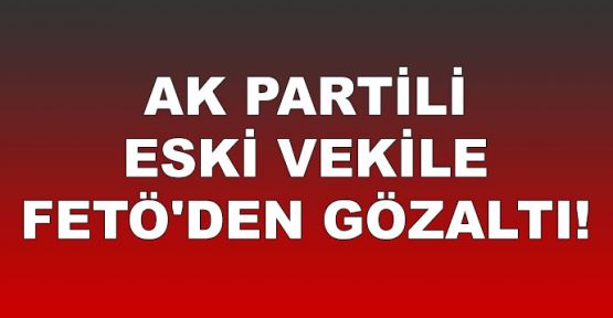  AK Partili eski vekile FETÖ'den gözaltı!