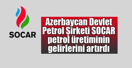   Azerbaycan Devlet Petrol Şirketi SOCAR petrol üretiminin gelirlerini artırdı