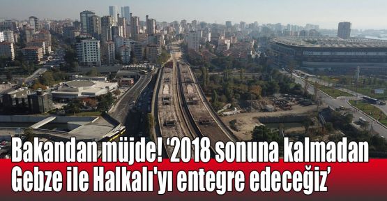  Bakandan müjde! 2018 sonuna kalmadan Gebze ile Halkalı'yı entegre edeceğiz