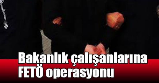 Bakanlık çalışanlarına FETÖ operasyonu