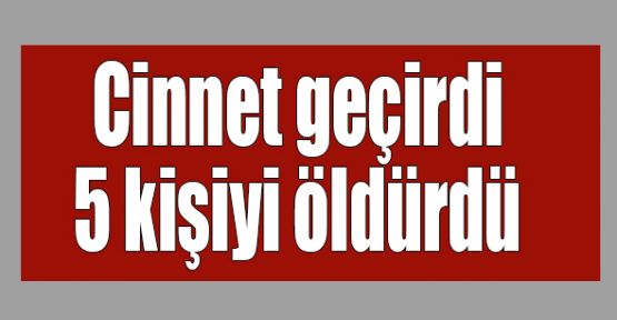   Cinnet geçirdi 5 kişiyi öldürdü