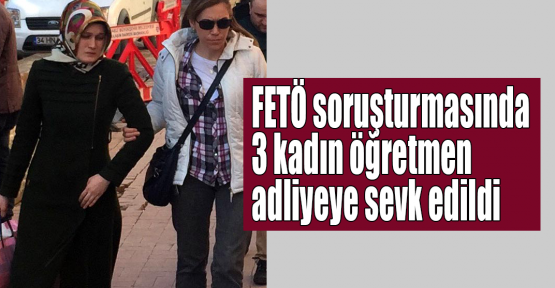  FETÖ soruşturmasında 3 kadın öğretmen adliyeye sevk edildi