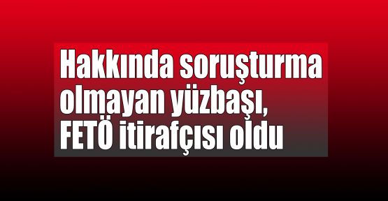   Hakkında soruşturma olmayan yüzbaşı, FETÖ itirafçısı oldu