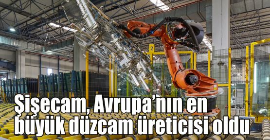 Şişecam, Avrupa’nın en büyük düzcam üreticisi oldu