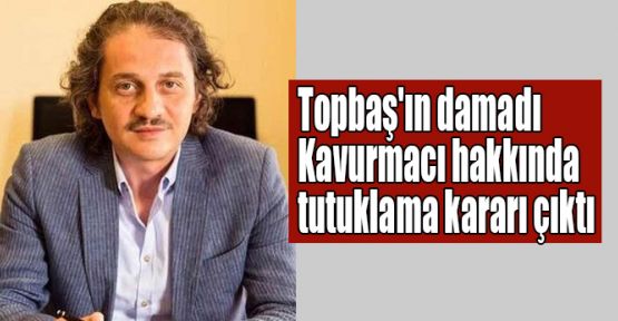 Topbaş'ın damadı Kavurmacı hakkında tutuklama kararı çıktı